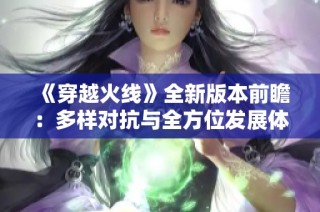 《穿越火线》全新版本前瞻：多样对抗与全方位发展体验升级