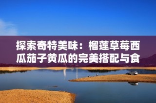 探索奇特美味：榴莲草莓西瓜茄子黄瓜的完美搭配与食用指南