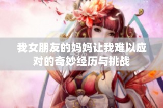 我女朋友的妈妈让我难以应对的奇妙经历与挑战