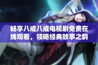 畅享八戒八戒电视剧免费在线观看，领略经典故事之韵味