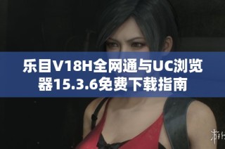 乐目V18H全网通与UC浏览器15.3.6免费下载指南