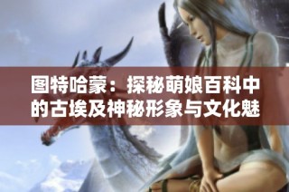 图特哈蒙：探秘萌娘百科中的古埃及神秘形象与文化魅力