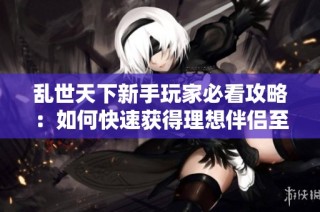 乱世天下新手玩家必看攻略：如何快速获得理想伴侣至50级