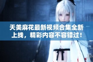 天美麻花最新视频合集全新上线，精彩内容不容错过！