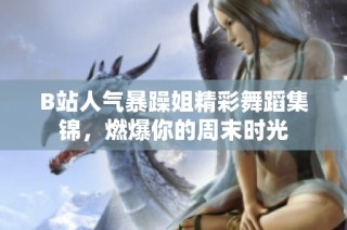 B站人气暴躁姐精彩舞蹈集锦，燃爆你的周末时光