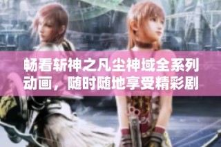 畅看斩神之凡尘神域全系列动画，随时随地享受精彩剧情