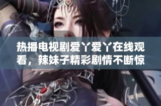 热播电视剧爱丫爱丫在线观看，辣妹子精彩剧情不断惊喜来临