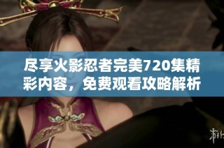 尽享火影忍者完美720集精彩内容，免费观看攻略解析