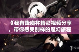 《我有降魔杵精彩视频分享，带你感受别样的魔幻旅程》