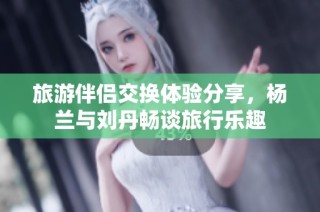 旅游伴侣交换体验分享，杨兰与刘丹畅谈旅行乐趣