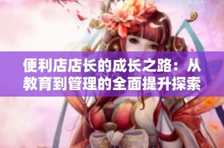 便利店店长的成长之路：从教育到管理的全面提升探索