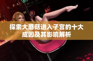 探索大蘑菇进入子宫的十大成因及其影响解析