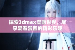 探索3dmax漫画世界，尽享爱看漫画的精彩乐趣