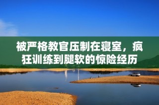 被严格教官压制在寝室，疯狂训练到腿软的惊险经历