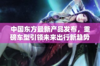 中国东方最新产品发布，重磅车型引领未来出行新趋势