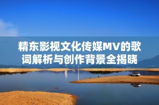 精东影视文化传媒MV的歌词解析与创作背景全揭晓