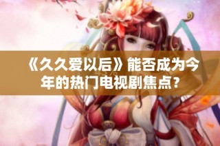《久久爱以后》能否成为今年的热门电视剧焦点？