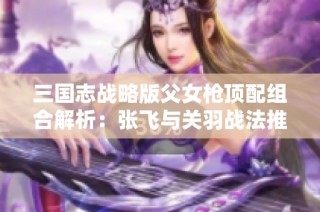 三国志战略版父女枪顶配组合解析：张飞与关羽战法推荐