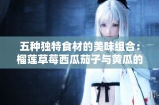 五种独特食材的美味组合：榴莲草莓西瓜茄子与黄瓜的奇妙搭配