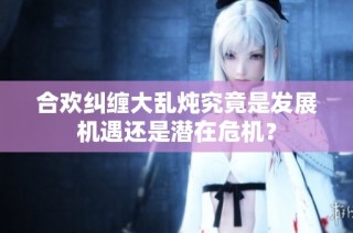 合欢纠缠大乱炖究竟是发展机遇还是潜在危机？