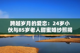 跨越岁月的爱恋：24岁小伙与85岁老人甜蜜婚纱照揭秘
