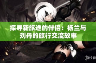 探寻新旅途的伴侣：杨兰与刘丹的旅行交流故事