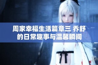 周家幸福生活篇章三 乔舒的日常趣事与温馨瞬间