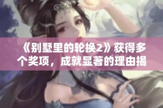 《别墅里的轮换2》获得多个奖项，成就显著的理由揭秘
