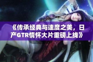 《传承经典与速度之美，日产GTR情怀大片重磅上线》