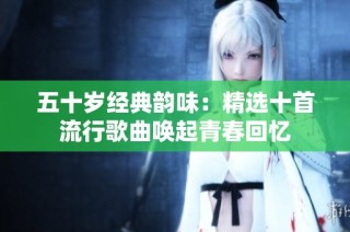 五十岁经典韵味：精选十首流行歌曲唤起青春回忆