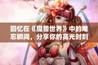 回忆在《魔兽世界》中的难忘瞬间，分享你的高光时刻