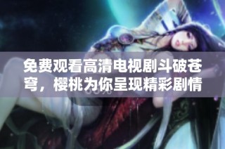 免费观看高清电视剧斗破苍穹，樱桃为你呈现精彩剧情