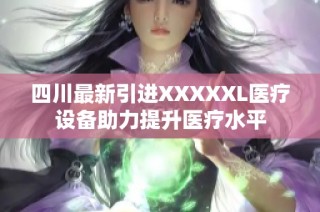 四川最新引进XXXXXL医疗设备助力提升医疗水平