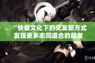 “快餐文化下的交友新方式 发现更多志同道合的朋友”