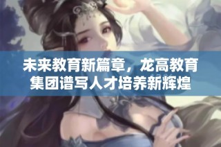 未来教育新篇章，龙高教育集团谱写人才培养新辉煌
