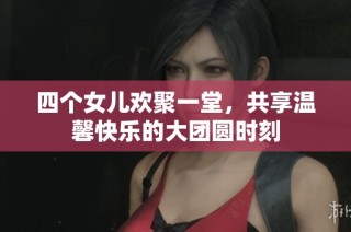 四个女儿欢聚一堂，共享温馨快乐的大团圆时刻