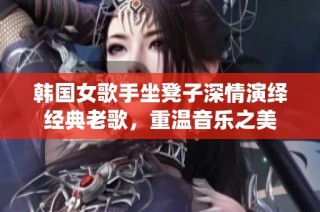 韩国女歌手坐凳子深情演绎经典老歌，重温音乐之美