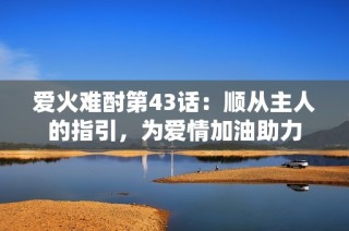 爱火难酎第43话：顺从主人的指引，为爱情加油助力