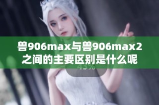 兽906max与兽906max2之间的主要区别是什么呢