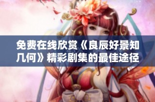 免费在线欣赏《良辰好景知几何》精彩剧集的最佳途径