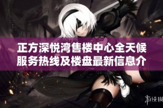 正方深悦湾售楼中心全天候服务热线及楼盘最新信息介绍