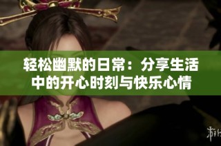 轻松幽默的日常：分享生活中的开心时刻与快乐心情