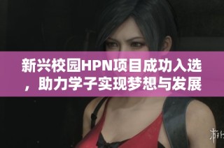 新兴校园HPN项目成功入选，助力学子实现梦想与发展