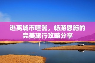 逃离城市喧嚣，畅游恩施的完美旅行攻略分享
