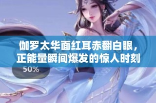 伽罗太华面红耳赤翻白眼，正能量瞬间爆发的惊人时刻