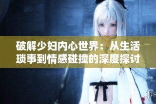 破解少妇内心世界：从生活琐事到情感碰撞的深度探讨