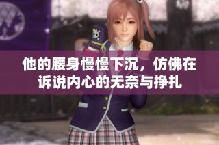 他的腰身慢慢下沉，仿佛在诉说内心的无奈与挣扎