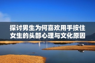 探讨男生为何喜欢用手按住女生的头部心理与文化原因