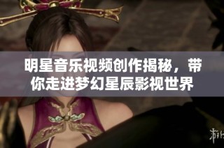 明星音乐视频创作揭秘，带你走进梦幻星辰影视世界