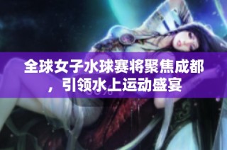 全球女子水球赛将聚焦成都，引领水上运动盛宴